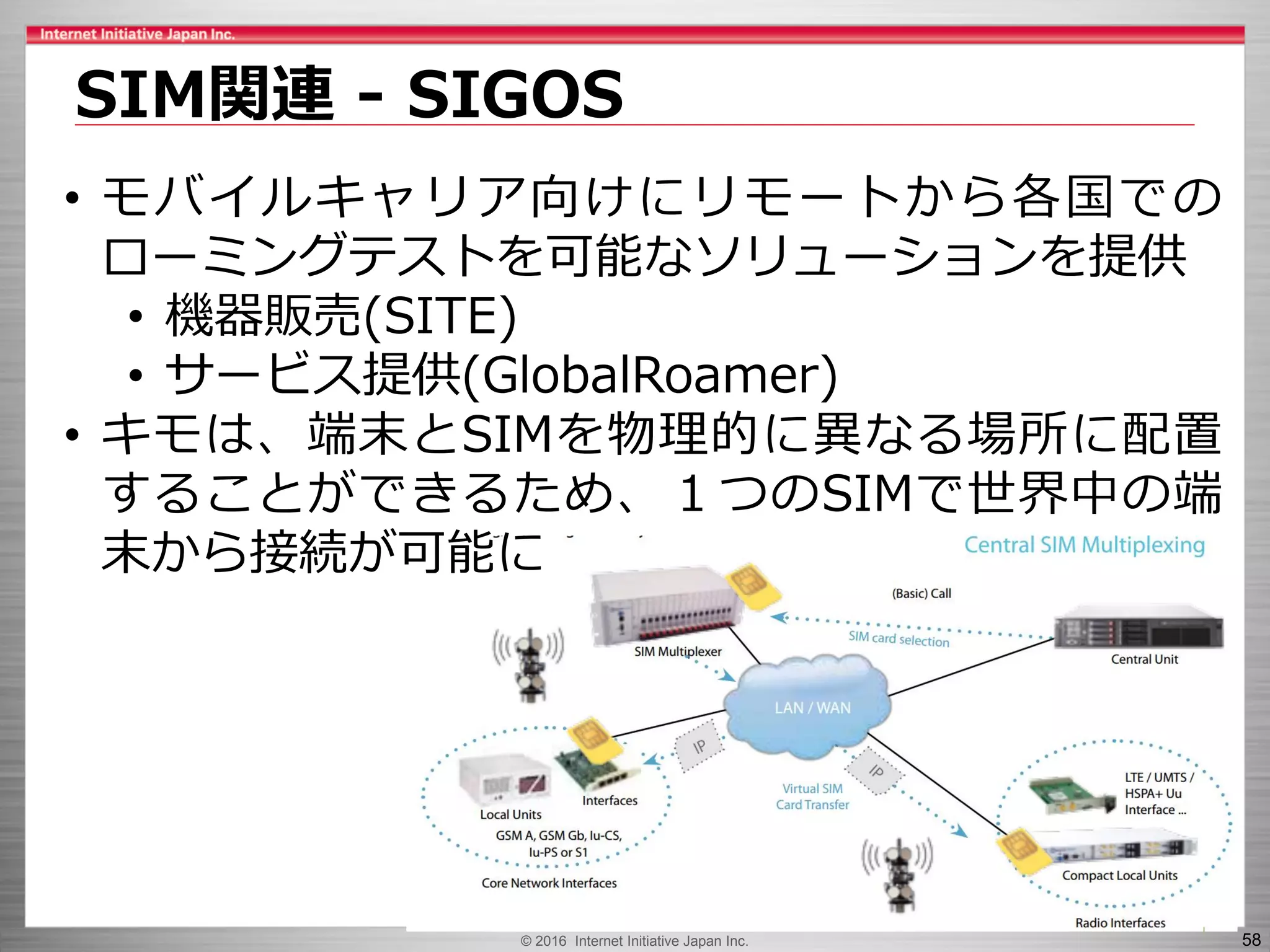 © 2016 Internet Initiative Japan Inc. 58
SIM関連 - SIGOS
• モバイルキャリア向けにリモートから各国での
ローミングテストを可能なソリューションを提供
• 機器販売(SITE)
• サービス提供(GlobalRoamer)
• キモは、端末とSIMを物理的に異なる場所に配置
することができるため、１つのSIMで世界中の端
末から接続が可能に
 