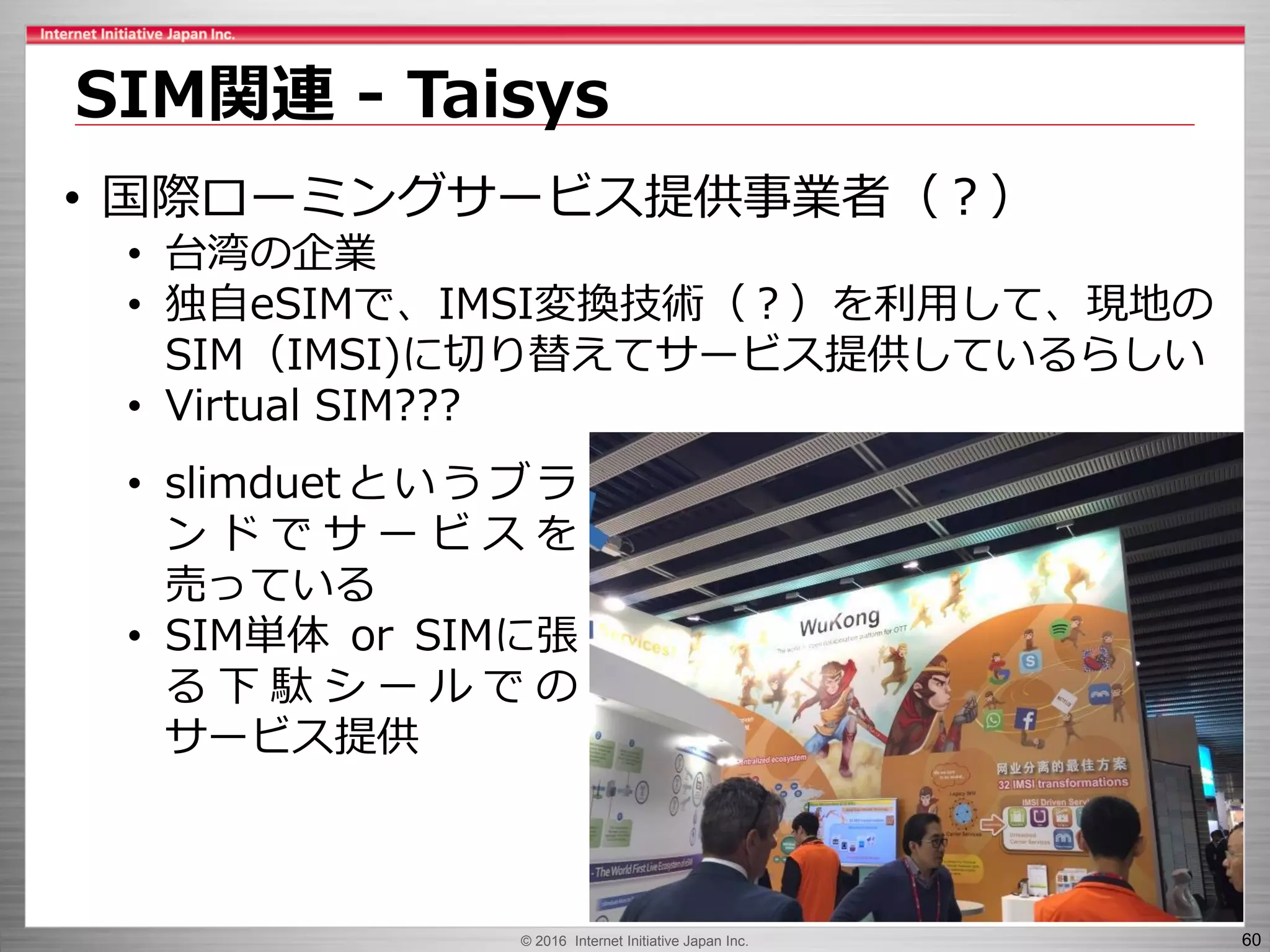 © 2016 Internet Initiative Japan Inc. 60
SIM関連 - Taisys
• 国際ローミングサービス提供事業者（？）
• 台湾の企業
• 独自eSIMで、IMSI変換技術（？）を利用して、現地の
SIM（IMSI)に切り替えてサービス提供しているらしい
• Virtual SIM???
• slimduetというブラ
ン ド で サ ー ビ ス を
売っている
• SIM単体 or SIMに張
る 下 駄 シ ー ル で の
サービス提供
 