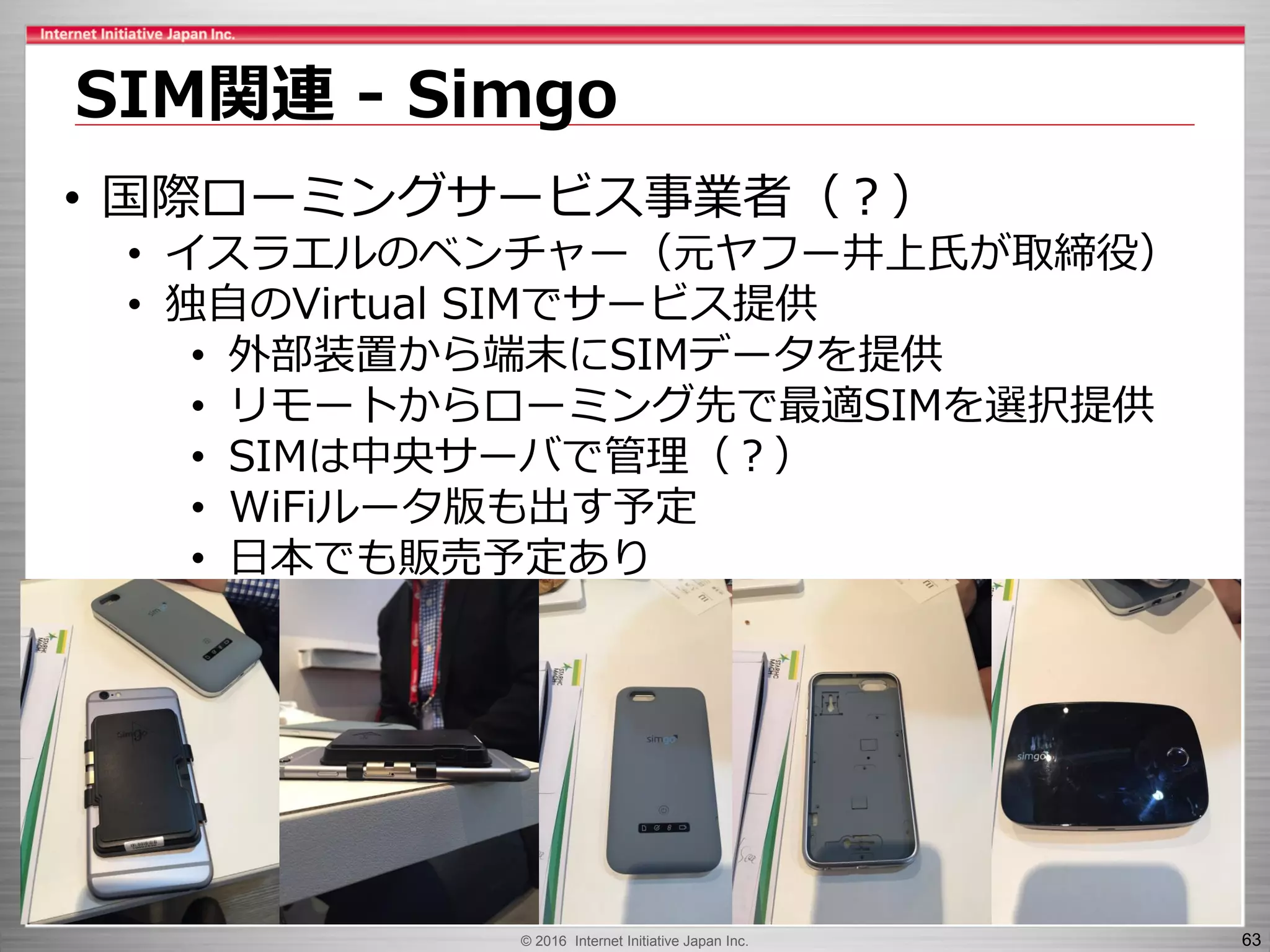 © 2016 Internet Initiative Japan Inc. 63
SIM関連 - Simgo
• 国際ローミングサービス事業者（？）
• イスラエルのベンチャー（元ヤフー井上氏が取締役）
• 独自のVirtual SIMでサービス提供
• 外部装置から端末にSIMデータを提供
• リモートからローミング先で最適SIMを選択提供
• SIMは中央サーバで管理（？）
• WiFiルータ版も出す予定
• 日本でも販売予定あり
 