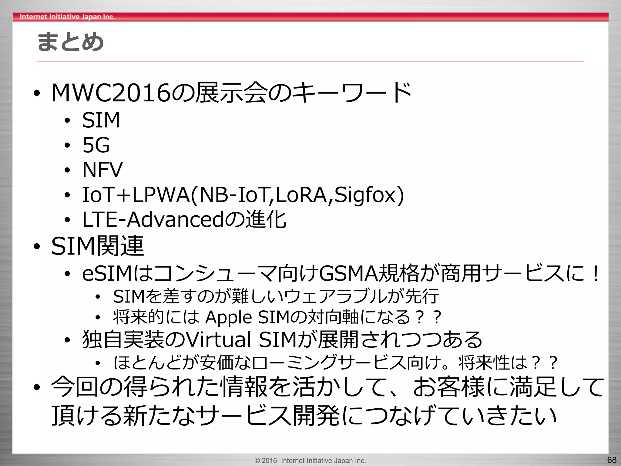 © 2016 Internet Initiative Japan Inc. 68
まとめ
• MWC2016の展示会のキーワード
• SIM
• 5G
• NFV
• IoT+LPWA(NB-IoT,LoRA,Sigfox)
• LTE-Advancedの進化
• SIM関連
• eSIMはコンシューマ向けGSMA規格が商用サービスに！
• SIMを差すのが難しいウェアラブルが先行
• 将来的には Apple SIMの対向軸になる？？
• 独自実装のVirtual SIMが展開されつつある
• ほとんどが安価なローミングサービス向け。将来性は？？
• 今回の得られた情報を活かして、お客様に満足して
頂ける新たなサービス開発につなげていきたい
 