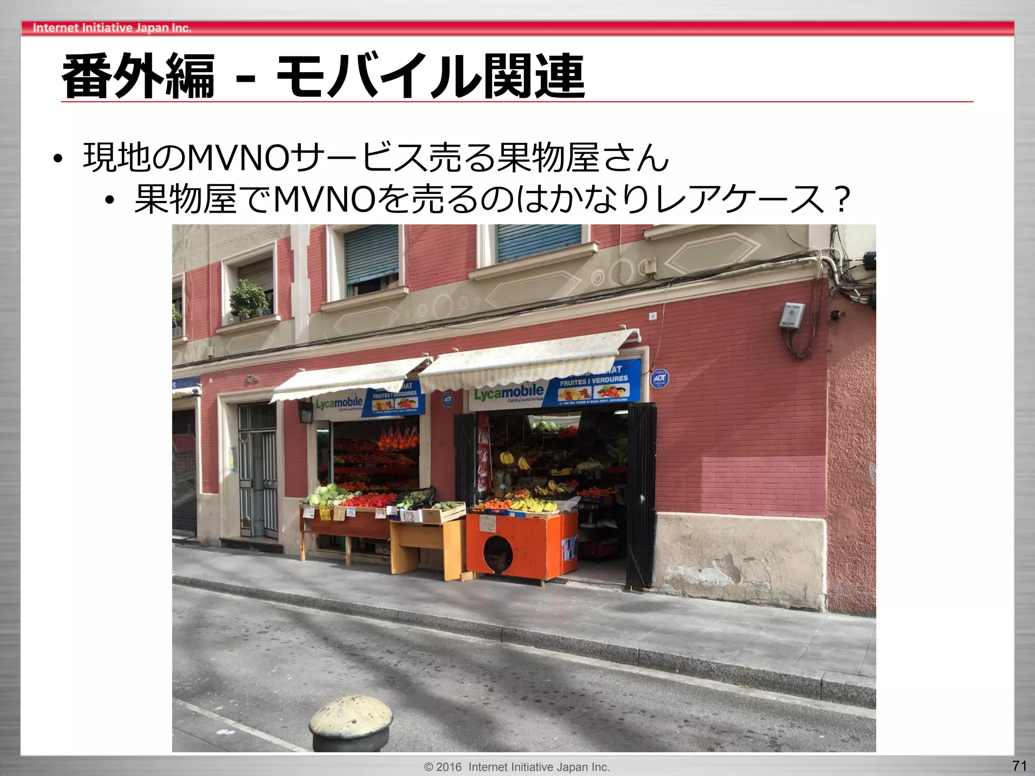 © 2016 Internet Initiative Japan Inc. 71
番外編 - モバイル関連
• 現地のMVNOサービス売る果物屋さん
• 果物屋でMVNOを売るのはかなりレアケース？
 