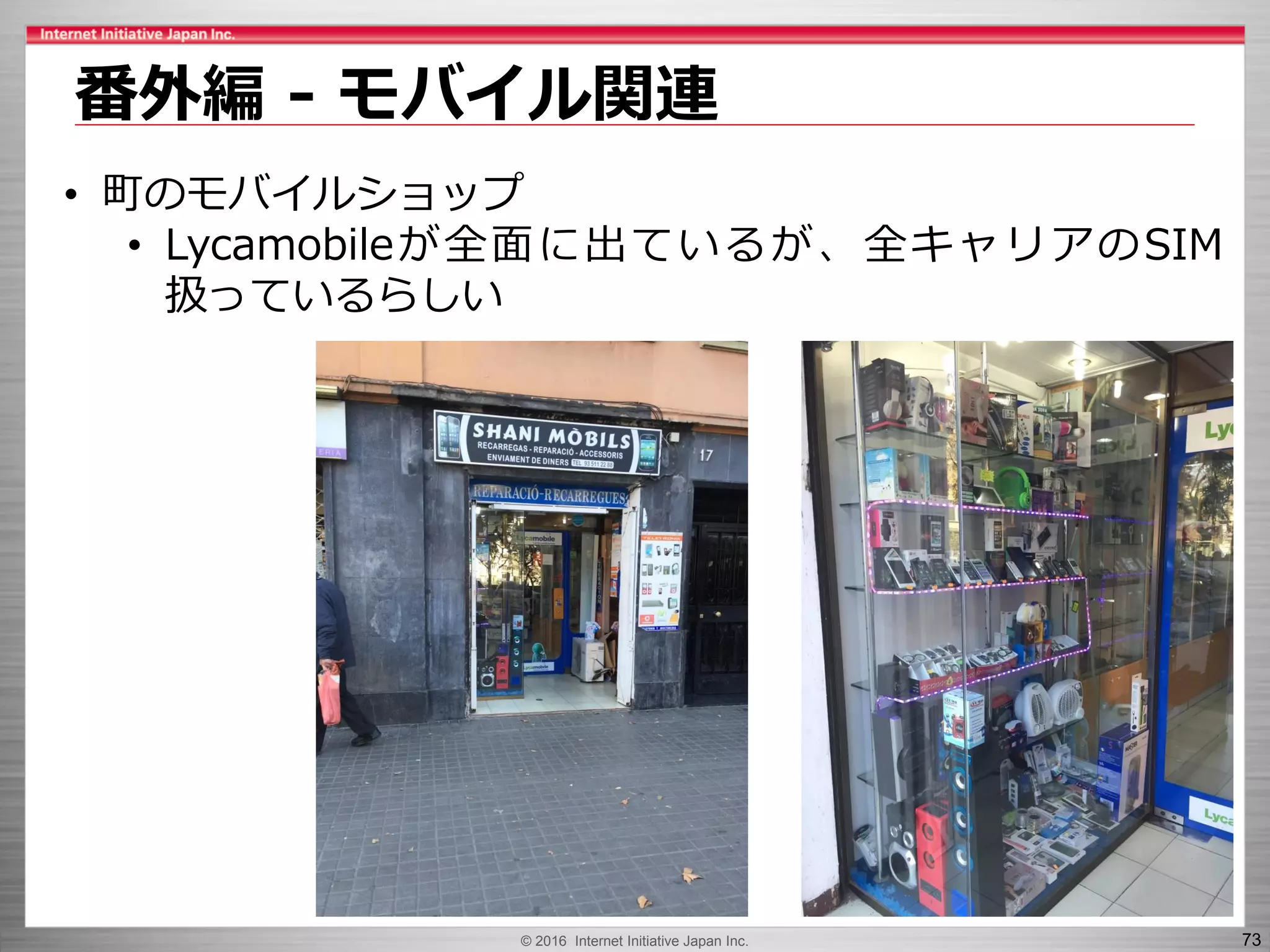 © 2016 Internet Initiative Japan Inc. 73
番外編 - モバイル関連
• 町のモバイルショップ
• Lycamobileが全面に出ているが、全キャリアのSIM
扱っているらしい
 