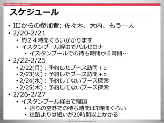 © 2016 Internet Initiative Japan Inc. 12
スケジュール
• IIJからの参加者: 佐々木、大内、もう一人
• 2/20-2/21
• 約２４時間ぐらいかかります
• イスタンブール経由でバルセロナ
• イスタンブールでの待ち時間が６時間…
• 2/22-2/25
• 2/22(月) : 予約したブース訪問＋α
• 2/23(火) : 予約したブース訪問＋α
• 2/24(水) : 予約してないブース探索
• 2/25(木) : 予約してないブース探索
• 2/26-2/27
• イスタンブール経由で帰国
• 帰りの空港での待ち時間は3時間ぐらい
• 往路よりは短いが20時間以上かかる
 