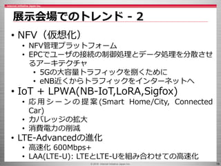 © 2016 Internet Initiative Japan Inc. 19
展示会場でのトレンド - 2
• NFV（仮想化）
• NFV管理プラットフォーム
• EPCでユーザの接続の制御処理とデータ処理を分散させ
るアーキテクチャ
• 5Gの大容量トラフィックを捌くために
• eNB近くからトラフィックをインターネットへ
• IoT + LPWA(NB-IoT,LoRA,Sigfox)
• 応 用 シ ー ン の 提 案 (Smart Home/City, Connected
Car)
• カバレッジの拡大
• 消費電力の削減
• LTE-Advancedの進化
• 高速化 600Mbps+
• LAA(LTE-U): LTEとLTE-Uを組み合わせての高速化
 