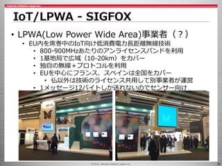 © 2016 Internet Initiative Japan Inc. 20
IoT/LPWA - SIGFOX
• LPWA(Low Power Wide Area)事業者（？）
• EU内を席巻中のIoT向け低消費電力長距離無線技術
• 800-900MHzあたりのアンライセンスバンドを利用
• 1基地局で広域（10-20km）をカバー
• 独自の無線＋プロトコルを利用
• EUを中心にフランス、スペインは全国をカバー
• 仏以外は技術のライセンス共用して別事業者が運営
• 1メッセージ12バイトしか送れないのでセンサー向け
 