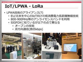 © 2016 Internet Initiative Japan Inc. 22
IoT/LPWA - LoRa
• LPWA技術のアライアンス(?)
• EU/北米を中心のIoT向けの低消費電力長距離無線技術
• 800-900MHz帯のアンライセンスバンドを利用
• SIGFOXに似ているが以下の点で異なる
• オープンの技術
• 双方向通信(数百kbps)
 