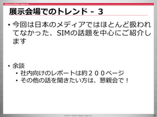 © 2016 Internet Initiative Japan Inc. 25
展示会場でのトレンド - ３
• 今回は日本のメディアではほとんど扱われ
てなかった、SIMの話題を中心にご紹介し
ます
• 余談
• 社内向けのレポートは約２００ページ
• その他の話を聞きたい方は、懇親会で！
 