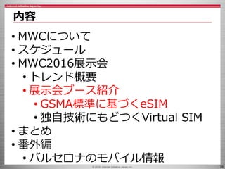 © 2016 Internet Initiative Japan Inc. 26
内容
• MWCについて
• スケジュール
• MWC2016展示会
• トレンド概要
• 展示会ブース紹介
• GSMA標準に基づくeSIM
• 独自技術にもどつくVirtual SIM
• まとめ
• 番外編
• バルセロナのモバイル情報
 