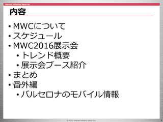 © 2016 Internet Initiative Japan Inc. 3
内容
• MWCについて
• スケジュール
• MWC2016展示会
• トレンド概要
• 展示会ブース紹介
• まとめ
• 番外編
• バルセロナのモバイル情報
 