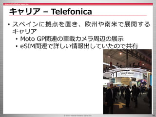 © 2016 Internet Initiative Japan Inc. 41
キャリア – Telefonica
• スペインに拠点を置き、欧州や南米で展開する
キャリア
• Moto GP関連の車載カメラ周辺の展示
• eSIM関連で詳しい情報出していたので共有
 