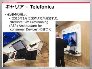 © 2016 Internet Initiative Japan Inc. 42
キャリア – Telefonica
• eSIMの展示
• 2016年1月にGSMAで策定された
‘Remote Sim Provisioning
(RSP) Architecture for
consumer Devices’ に基づく
 