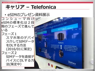 © 2016 Internet Initiative Japan Inc. 43
キャリア – Telefonica
• eSIMのプレゼン資料展示
コ ン シ ュ ー マ 向 け
eSIMの標準化は２段
階のフェーズで進んで
いる
フェーズ１
スマホ等のデバイ
ス介してSIMデータ
をDLする方法
(2016/01に策定)
フェーズ２
SIMデータを直接デ
バイスにDLする方
法(策定中）
 