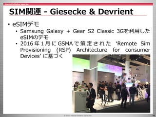 © 2016 Internet Initiative Japan Inc. 46
SIM関連 - Giesecke & Devrient
• eSIMデモ
• Samsung Galaxy + Gear S2 Classic 3Gを利用した
eSIMのデモ
• 2016 年 1 月 に GSMA で 策 定 さ れ た ‘Remote Sim
Provisioning (RSP) Architecture for consumer
Devices’ に基づく
 