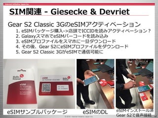 © 2016 Internet Initiative Japan Inc. 47
Gear S2 Classic 3GのeSIMアクティベーション
1. eSIMパッケージ購入->店頭でICCIDを読みアクティベーション？
2. GalaxyスマホでeSIMバーコードを読み込み
3. eSIMプロファイルをスマホに一旦ダウンロード
4. その後、Gear S2にeSIMプロファイルをダウンロード
5. Gear S2 Classic 3GがeSIMで通信可能に
SIM関連 - Giesecke & Devriet
eSIMサンプルパッケージ eSIMのDL eSIMインストール済
Gear S2で音声接続
 