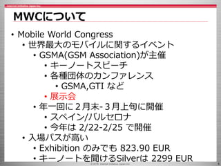 © 2016 Internet Initiative Japan Inc. 5
MWCについて
• Mobile World Congress
• 世界最大のモバイルに関するイベント
• GSMA(GSM Association)が主催
• キーノートスピーチ
• 各種団体のカンファレンス
• GSMA,GTI など
• 展示会
• 年一回に２月末-３月上旬に開催
• スペイン/バルセロナ
• 今年は 2/22-2/25 で開催
• 入場パスが高い
• Exhibition のみでも 823.90 EUR
• キーノートを聞けるSilverは 2299 EUR
 