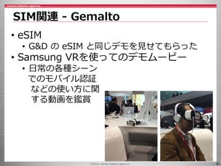 © 2016 Internet Initiative Japan Inc. 52
SIM関連 - Gemalto
• eSIM
• G&D の eSIM と同じデモを見せてもらった
• Samsung VRを使ってのデモムービー
• 日常の各種シーン
でのモバイル認証
などの使い方に関
する動画を鑑賞
 