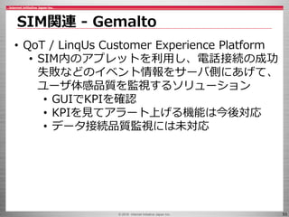 © 2016 Internet Initiative Japan Inc. 53
SIM関連 - Gemalto
• QoT / LinqUs Customer Experience Platform
• SIM内のアプレットを利用し、電話接続の成功
失敗などのイベント情報をサーバ側にあげて、
ユーザ体感品質を監視するソリューション
• GUIでKPIを確認
• KPIを見てアラート上げる機能は今後対応
• データ接続品質監視には未対応
 