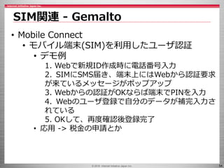 © 2016 Internet Initiative Japan Inc. 54
SIM関連 - Gemalto
• Mobile Connect
• モバイル端末(SIM)を利用したユーザ認証
• デモ例
1. Webで新規ID作成時に電話番号入力
2. SIMにSMS届き、端末上にはWebから認証要求
が来ているメッセージがポップアップ
3. Webからの認証がOKならば端末でPINを入力
4. Webのユーザ登録で自分のデータが補完入力さ
れている
5. OKして、再度確認後登録完了
• 応用 -> 税金の申請とか
 