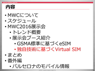 © 2016 Internet Initiative Japan Inc. 56
内容
• MWCについて
• スケジュール
• MWC2016展示会
• トレンド概要
• 展示会ブース紹介
• GSMA標準に基づくeSIM
• 独自技術に基づくVirtual SIM
• まとめ
• 番外編
• バルセロナのモバイル情報
 