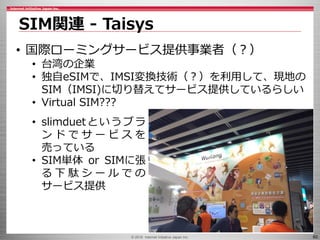 © 2016 Internet Initiative Japan Inc. 60
SIM関連 - Taisys
• 国際ローミングサービス提供事業者（？）
• 台湾の企業
• 独自eSIMで、IMSI変換技術（？）を利用して、現地の
SIM（IMSI)に切り替えてサービス提供しているらしい
• Virtual SIM???
• slimduetというブラ
ン ド で サ ー ビ ス を
売っている
• SIM単体 or SIMに張
る 下 駄 シ ー ル で の
サービス提供
 