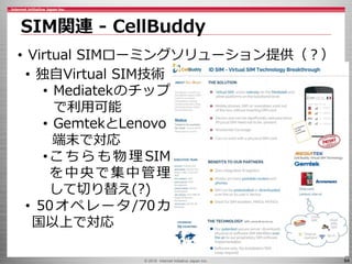 © 2016 Internet Initiative Japan Inc. 64
SIM関連 - CellBuddy
• Virtual SIMローミングソリューション提供（？）
• 独自Virtual SIM技術
• Mediatekのチップ
で利用可能
• GemtekとLenovo
端末で対応
•こ ち ら も 物 理 SIM
を中央で集中管理
して切り替え(?)
• 50オペレータ/70カ
国以上で対応
 