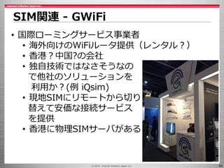 © 2016 Internet Initiative Japan Inc. 65
SIM関連 - GWiFi
• 国際ローミングサービス事業者
• 海外向けのWiFiルータ提供（レンタル？）
• 香港？中国?の会社
• 独自技術ではなさそうなの
で他社のソリューションを
利用か？(例 iQsim)
• 現地SIMにリモートから切り
替えて安価な接続サービス
を提供
• 香港に物理SIMサーバがある
 