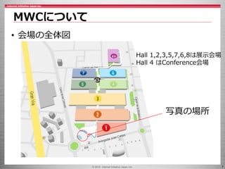 © 2016 Internet Initiative Japan Inc. 7
MWCについて
• 会場の全体図
Hall 1,2,3,5,7,6,8は展示会場
Hall 4 はConference会場
写真の場所
 
