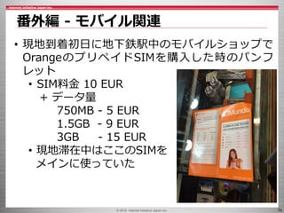 © 2016 Internet Initiative Japan Inc. 70
番外編 - モバイル関連
• 現地到着初日に地下鉄駅中のモバイルショップで
OrangeのプリペイドSIMを購入した時のパンフ
レット
• SIM料金 10 EUR
+ データ量
750MB - 5 EUR
1.5GB - 9 EUR
3GB - 15 EUR
• 現地滞在中はここのSIMを
メインに使っていた
 