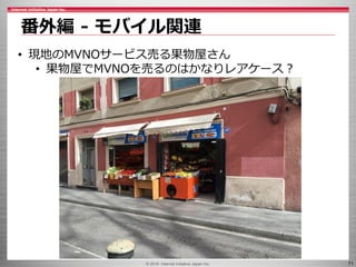 © 2016 Internet Initiative Japan Inc. 71
番外編 - モバイル関連
• 現地のMVNOサービス売る果物屋さん
• 果物屋でMVNOを売るのはかなりレアケース？
 