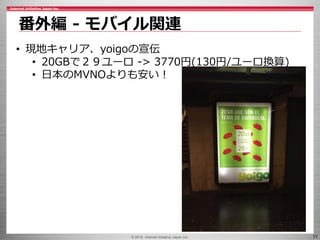 © 2016 Internet Initiative Japan Inc. 77
番外編 - モバイル関連
• 現地キャリア、yoigoの宣伝
• 20GBで２９ユーロ -> 3770円(130円/ユーロ換算)
• 日本のMVNOよりも安い！
 