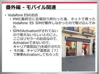 © 2016 Internet Initiative Japan Inc. 78
番外編 - モバイル関連
• Vodafone ESのお店
• MWC最終日に会場回り終わった後、ネットで買った
Vodafone ES SIMが動作しなかったので駆け込んでみ
た
• SIMのActivationがされてない
ので使えないらしいとのこと。
ここはリセラーのお店なので、
Activationできないので、
キャリア直営店(?)を紹介された
• その後、キャリア直営店（？）
で無事Activationしてもらった
 