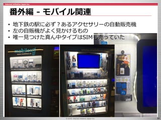 © 2016 Internet Initiative Japan Inc. 81
番外編 - モバイル関連
• 地下鉄の駅に必ず？あるアクセサリーの自動販売機
• 左の自販機がよく見かけるもの
• 唯一見つけた真ん中タイプはSIMも売っていた
 