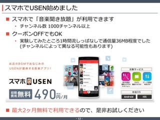 ‐ 12 ‐
スマホでUSEN始めました
 スマホで「音楽聞き放題」が利用できます
• チャンネル数 1000チャンネル以上
 クーポンOFFでもOK
• 実験してみたところ1時間流しっぱなしで通信量36MB程度でした
(チャンネルによって異なる可能性もあります)
 アニメ楽曲が充実してます
 最大2ヶ月無料で利用できるので、是非お試しください
 