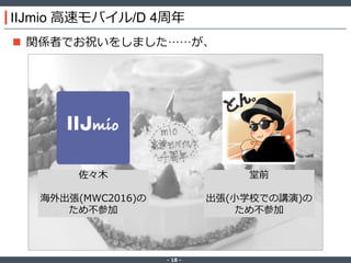 ‐ 18 ‐
IIJmio 高速モバイル/D 4周年
 関係者でお祝いをしました……が、
佐々木
海外出張(MWC2016)の
ため不参加
堂前
出張(小学校での講演)の
ため不参加
 