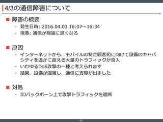 ‐ 3 ‐
4/3の通信障害について
 障害の概要
• 発生日時: 2016.04.03 16:07～16:34
• 現象: 通信が極端に遅くなる
 原因
• インターネットから、モバイルの特定顧客宛に向けて設備のキャパ
シティを遙かに超える大量のトラフィックが流入
• いわゆるDoS攻撃の一種と考えられます
• 結果、設備が混雑し、通信に支障が出ました
 対処
• IIJバックボーン上で攻撃トラフィックを遮断
 