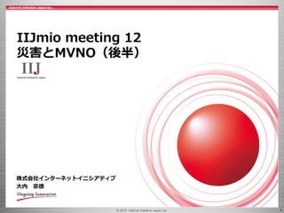 © 2016 Internet Initiative Japan Inc. 1
株式会社インターネットイニシアティブ
大内 宗徳
IIJmio meeting 12
災害とMVNO（後半）
 