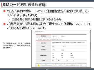 ‐ 12 ‐
SIMカード利用者情報登録
 新規ご契約の際に、SIMのご利用者情報の登録をお願いし
ています。(6/1より)
• ご契約者と実際の利用者が異なる場合のみ
 ご利用者が18歳未満の場合「青少年のご利用について」の
ご対応をお願いしています。
※「契約者本人が利用」を選択
された場合、この画面は表示さ
れません。
 