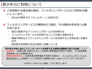 ‐ 13 ‐
青少年のご利用について
 ご利用者が18歳未満の場合、フィルタリングサービスのご利用をお願
いしています。
• IIJmioが提供する「iフィルター」(360円/月)
 フィルタリングサービスの解除を行う場合、その理由を申告頂く必要
があります
• 他社の提供するフィルタリングサービスを利用する
• フィルタリングサービスを利用することで仕事に支障が出る
• 障害や病気などでフィルタリングサービスを利用すると日常生活に支障が
出る
• 契約者が利用者の状況を適切に把握している
「青少年が安全に安心してインターネットを利用できる環境の整備等に関する法律」により、
• 保護者は、18歳未満に利用させることを前提で携帯電話を契約する場合、その旨携帯電
話事業者に告げる義務がある
• 携帯電話事業者は、18歳未満が携帯電話を利用する場合に、フィルタリングサービスの
提供を条件として通信サービスを提供する義務がある (保護者からの申し出があった場合を除く)
※本日の「みおふぉん教室」でもご紹介します。
 
