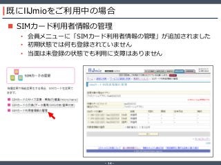 ‐ 14 ‐
既にIIJmioをご利用中の場合
 SIMカード利用者情報の管理
• 会員メニューに「SIMカード利用者情報の管理」が追加されました
• 初期状態では何も登録されていません
• 当面は未登録の状態でも利用に支障はありません
 