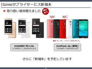 ‐ 15 ‐
IIJmioサプライサービス新端末
 取り扱い端末増えました
さらに「新端末」を予定しています
HUAWEI P9 Lite
27,800円／1,200円x24ヵ月
ZenFone Go (新色)
19,800円／850円x24ヵ月
 