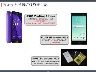 ‐ 16 ‐
ちょっとお得になりました
FUJITSU arrows M02
27,800円／1,200円x24ヵ月
2,000円OFF
ASUS ZenFone 2 Laser
24,800円／1,050円x24ヵ月
3,000円OFF
さらにAmazonギフト3,000円還元
FUJITSU arrows M02
+クリアケース・microSD 8GB
30,200円／1,300円x24ヵ月
 