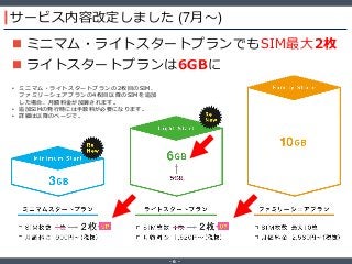 ‐ 6 ‐
サービス内容改定しました (7月～)
 ミニマム・ライトスタートプランでもSIM最大2枚
 ライトスタートプランは6GBに
• ミニマム・ライトスタートプランの2枚目のSIM、
ファミリーシェアプランの4枚目以降のSIMを追加
した場合、月額料金が加算されます。
• 追加SIMの発行時には手数料が必要になります。
• 詳細は以降のページで。
 