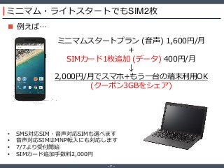 ‐ 7 ‐
ミニマム・ライトスタートでもSIM2枚
 例えば…
ミニマムスタートプラン (音声) 1,600円/月
＋
SIMカード1枚追加 (データ) 400円/月
↓
2,000円/月でスマホ+もう一台の端末利用OK
(クーポン3GBをシェア)
• SMS対応SIM・音声対応SIMも選べます
• 音声対応SIMはMNP転入にも対応します
• 7/7より受付開始
• SIMカード追加手数料2,000円
 