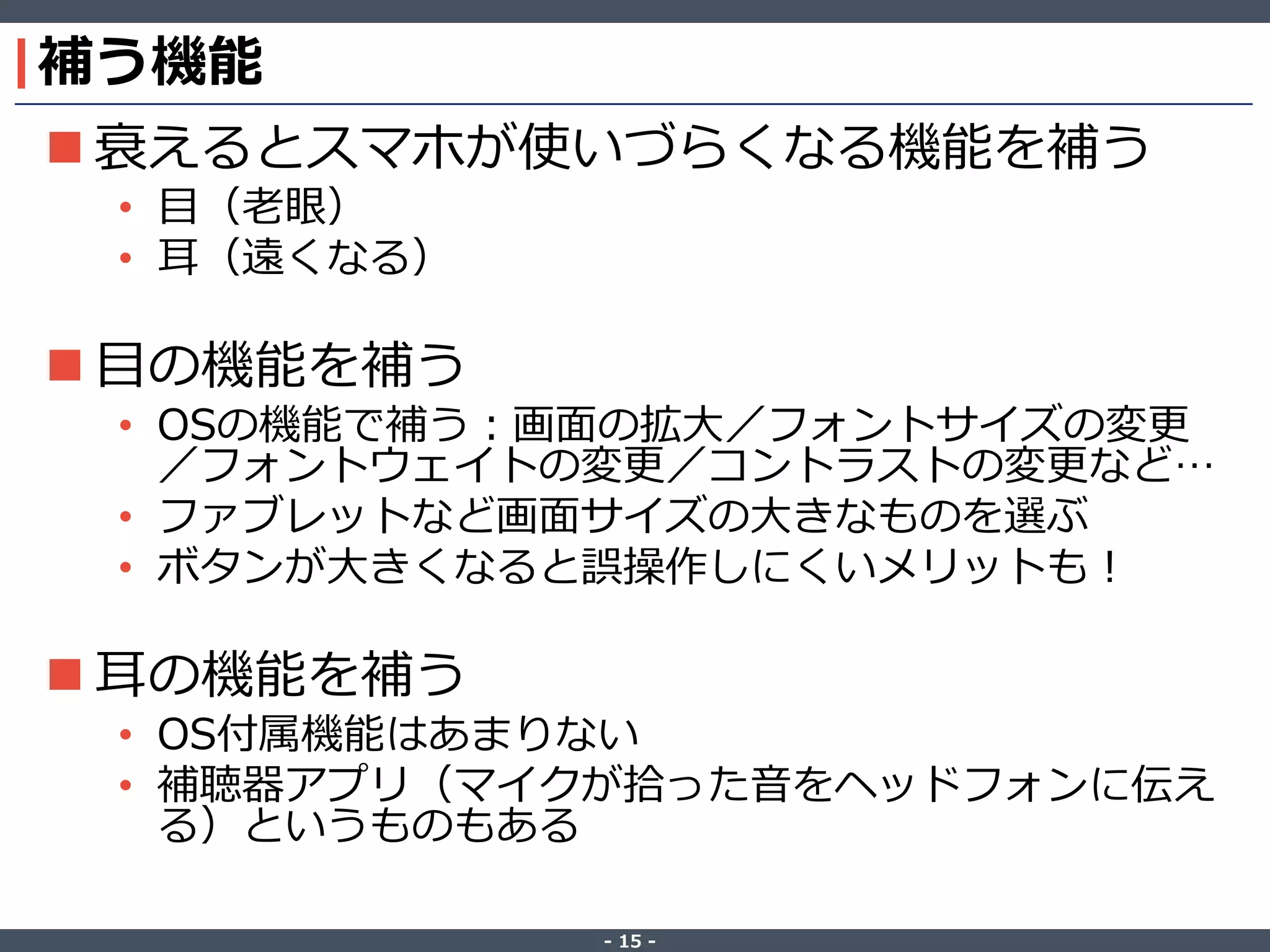 ‐ 15 ‐
補う機能
 衰えるとスマホが使いづらくなる機能を補う
• 目（老眼）
• 耳（遠くなる）
 目の機能を補う
• OSの機能で補う：画面の拡大／フォントサイズの変更
／フォントウェイトの変更／コントラストの変更など…
• ファブレットなど画面サイズの大きなものを選ぶ
• ボタンが大きくなると誤操作しにくいメリットも！
 耳の機能を補う
• OS付属機能はあまりない
• 補聴器アプリ（マイクが拾った音をヘッドフォンに伝え
る）というものもある
 
