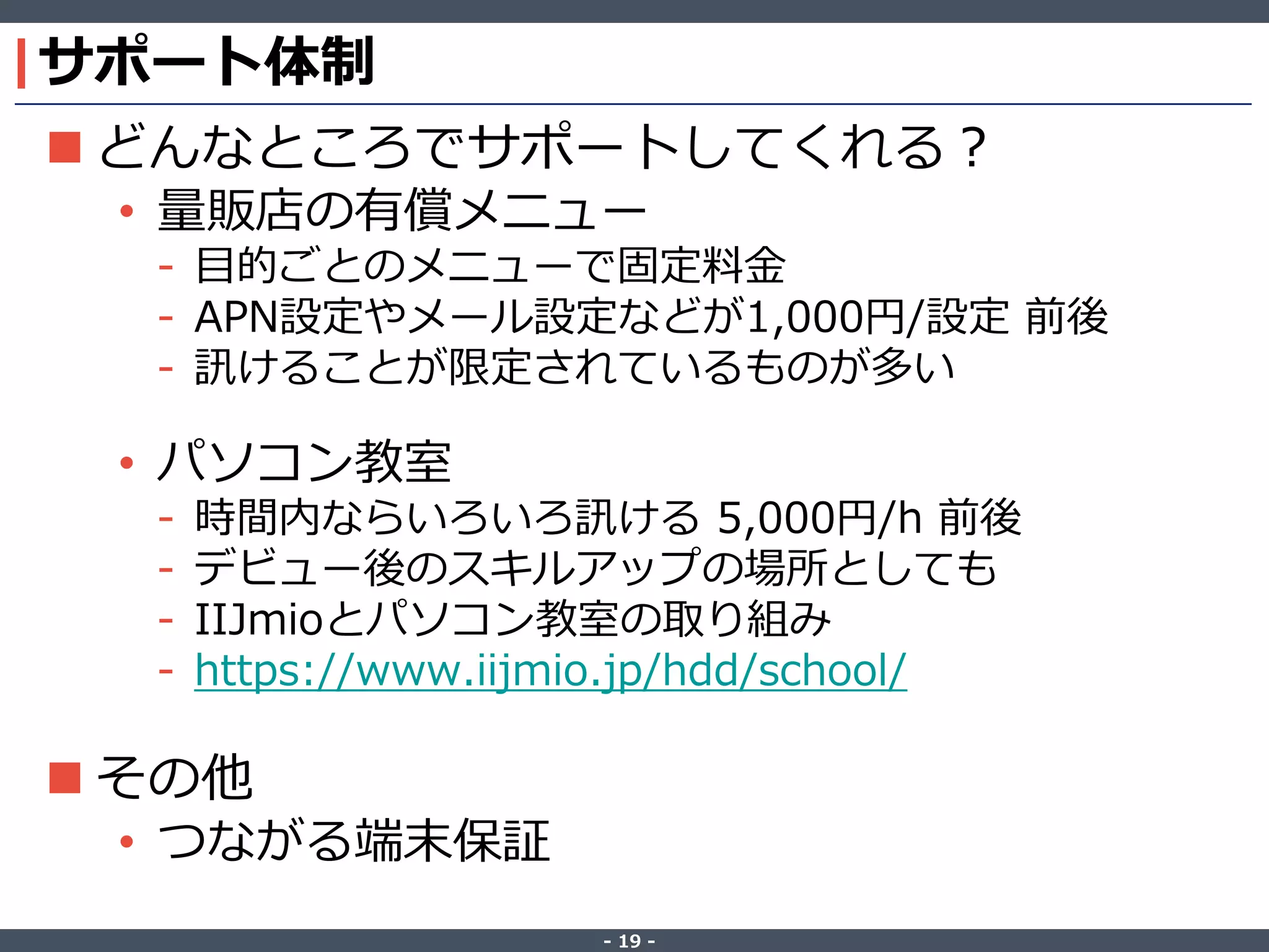 ‐ 19 ‐
サポート体制
 どんなところでサポートしてくれる？
• 量販店の有償メニュー
- 目的ごとのメニューで固定料金
- APN設定やメール設定などが1,000円/設定 前後
- 訊けることが限定されているものが多い
• パソコン教室
- 時間内ならいろいろ訊ける 5,000円/h 前後
- デビュー後のスキルアップの場所としても
- IIJmioとパソコン教室の取り組み
- https://www.iijmio.jp/hdd/school/
 その他
• つながる端末保証
 