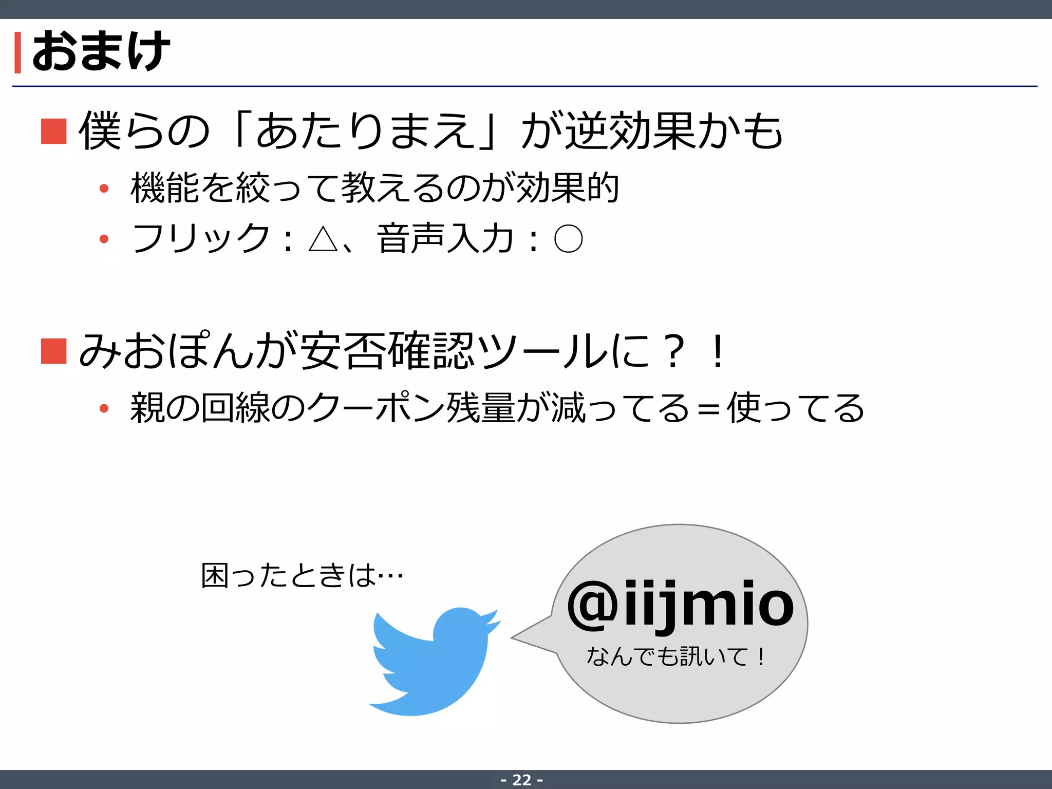 ‐ 22 ‐
おまけ
 僕らの「あたりまえ」が逆効果かも
• 機能を絞って教えるのが効果的
• フリック：△、音声入力：○
 みおぽんが安否確認ツールに？！
• 親の回線のクーポン残量が減ってる＝使ってる
@iijmio
なんでも訊いて！
困ったときは…
 