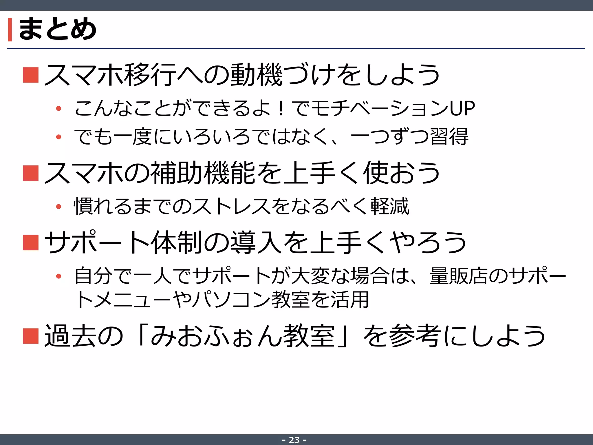 ‐ 23 ‐
まとめ
スマホ移行への動機づけをしよう
• こんなことができるよ！でモチベーションUP
• でも一度にいろいろではなく、一つずつ習得
スマホの補助機能を上手く使おう
• 慣れるまでのストレスをなるべく軽減
サポート体制の導入を上手くやろう
• 自分で一人でサポートが大変な場合は、量販店のサポー
トメニューやパソコン教室を活用
過去の「みおふぉん教室」を参考にしよう
 