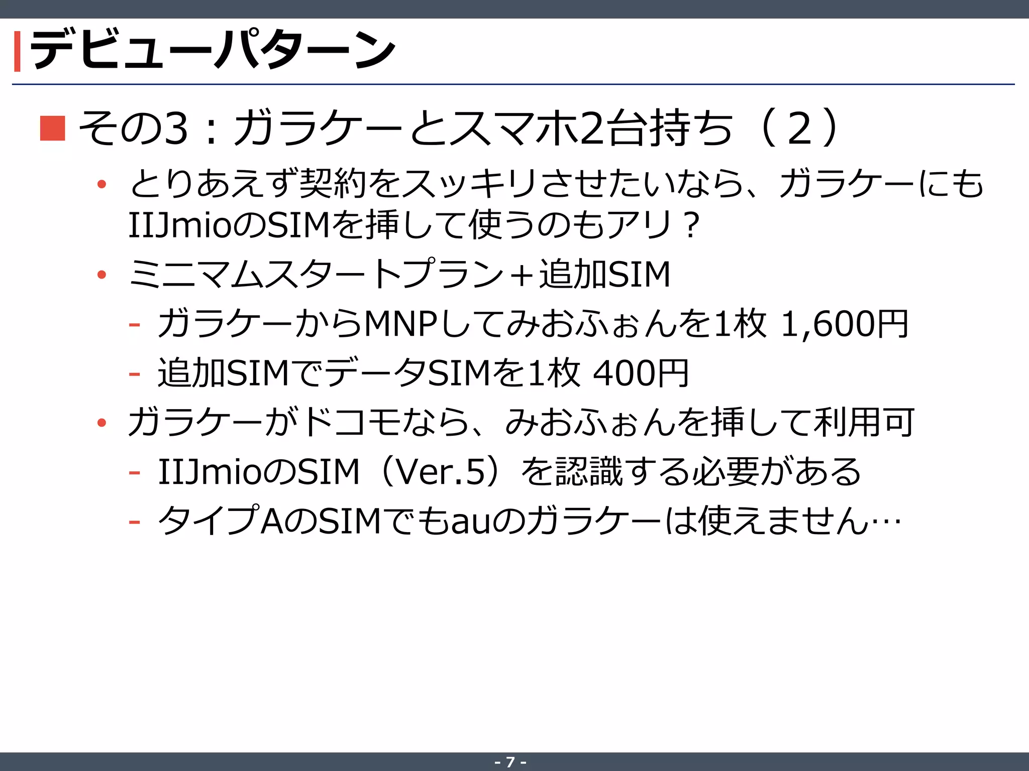 ‐ 7 ‐
デビューパターン
 その3：ガラケーとスマホ2台持ち（２）
• とりあえず契約をスッキリさせたいなら、ガラケーにも
IIJmioのSIMを挿して使うのもアリ？
• ミニマムスタートプラン＋追加SIM
- ガラケーからMNPしてみおふぉんを1枚 1,600円
- 追加SIMでデータSIMを1枚 400円
• ガラケーがドコモなら、みおふぉんを挿して利用可
- IIJmioのSIM（Ver.5）を認識する必要がある
- タイプAのSIMでもauのガラケーは使えません…
 