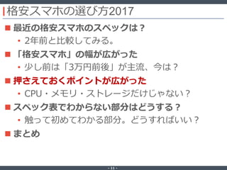 ‐ 11 ‐
格安スマホの選び方2017
 最近の格安スマホのスペックは？
• 2年前と比較してみる。
 「格安スマホ」の幅が広がった
• 少し前は「3万円前後」が主流、今は？
 押さえておくポイントが広がった
• CPU・メモリ・ストレージだけじゃない？
 スペック表でわからない部分はどうする？
• 触って初めてわかる部分。どうすればいい？
 まとめ
 