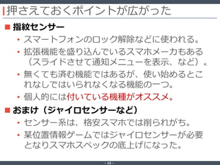 ‐ 15 ‐
押さえておくポイントが広がった
 指紋センサー
• スマートフォンのロック解除などに使われる。
• 拡張機能を盛り込んでいるスマホメーカもある
（スライドさせて通知メニューを表示、など）。
• 無くても済む機能ではあるが、使い始めるとこ
れなしではいられなくなる機能の一つ。
• 個人的には付いている機種がオススメ。
 おまけ（ジャイロセンサーなど）
• センサー系は、格安スマホでは削られがち。
• 某位置情報ゲームではジャイロセンサーが必要
となりスマホスペックの底上げになった。
 